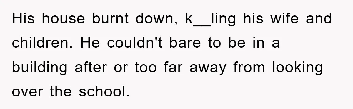 His house burnt down, k__ling his wife and children. He couldn't bare to be in a building after or too far away from looking over the school.