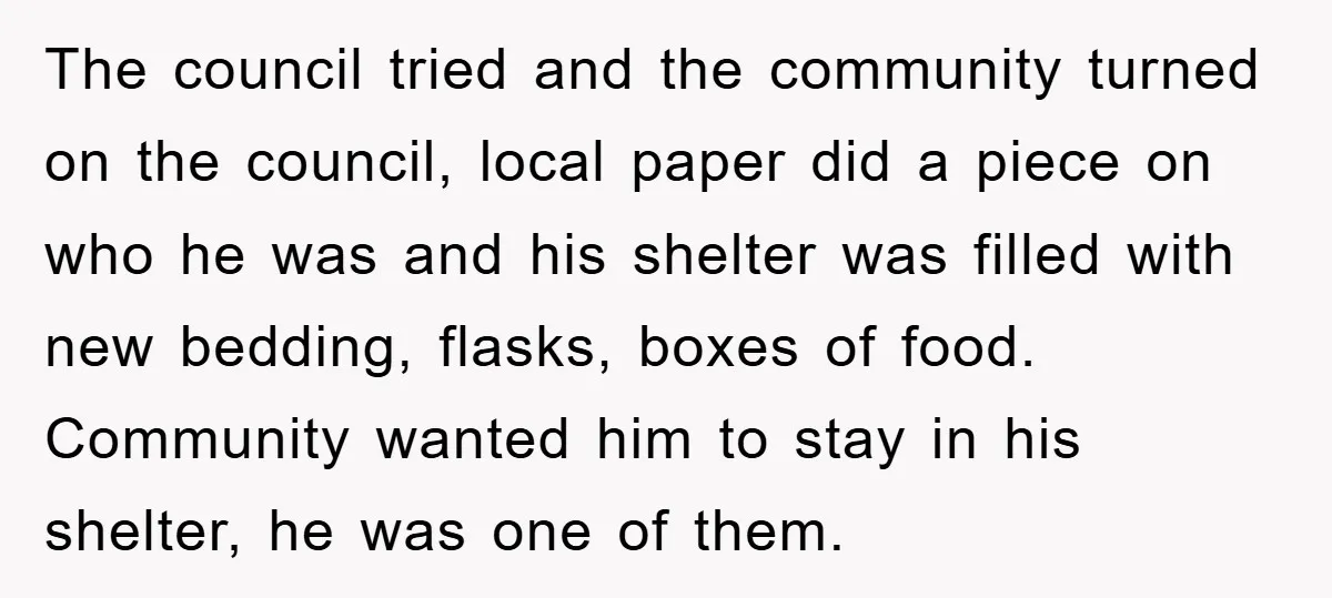 The council tried and the community turned on the council, local paper did a piece on who he was and his shelter was filled with new bedding, flasks, boxes of...