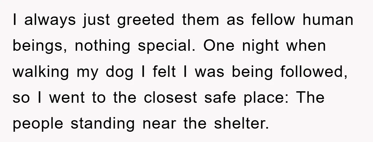 I always just greeted them as fellow human beings, nothing special. One night when walking my dog I felt I was being followed, so I went to the closest safe...