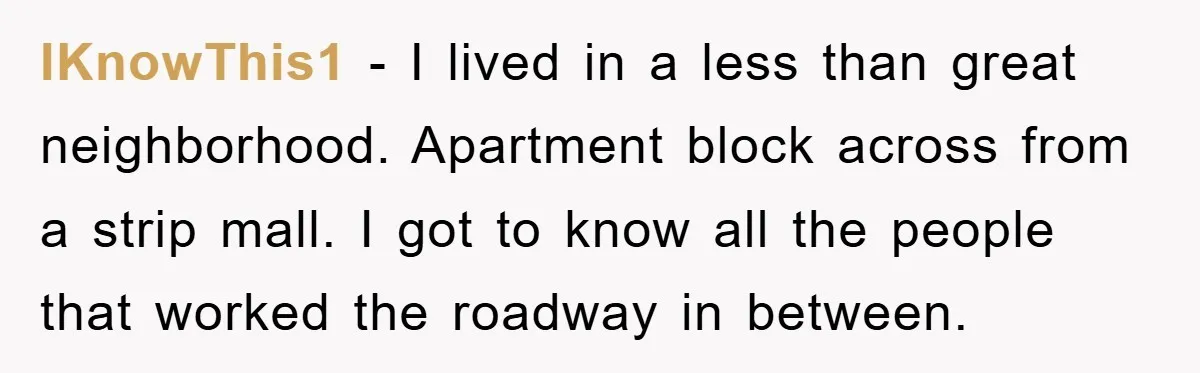 IKnowThis1 − I lived in a less than great neighborhood. Apartment block across from a strip mall. I got to know all the people that worked the roadway in between.