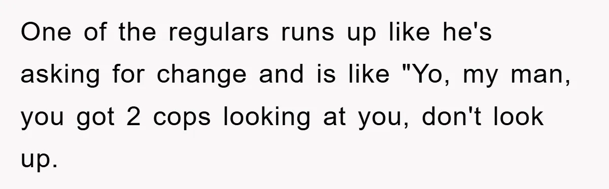 One of the regulars runs up like he's asking for change and is like "Yo, my man, you got 2 cops looking at you, don't look up.