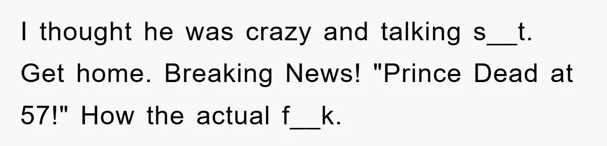 I thought he was crazy and talking s__t. Get home. Breaking News! "Prince Dead at 57!" How the actual f__k.