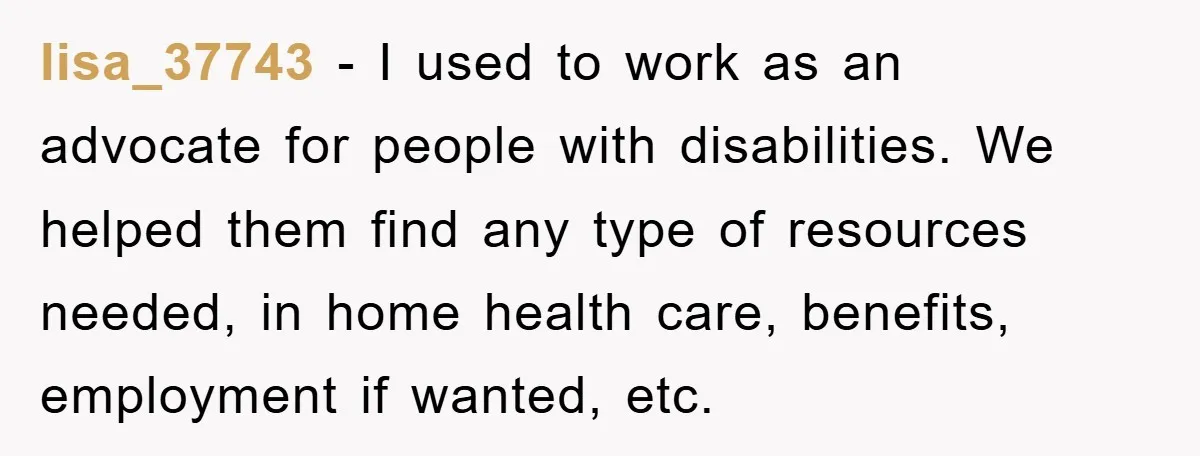 lisa_37743 − I used to work as an advocate for people with disabilities. We helped them find any type of resources needed, in home health care, benefits, employment if wanted,...