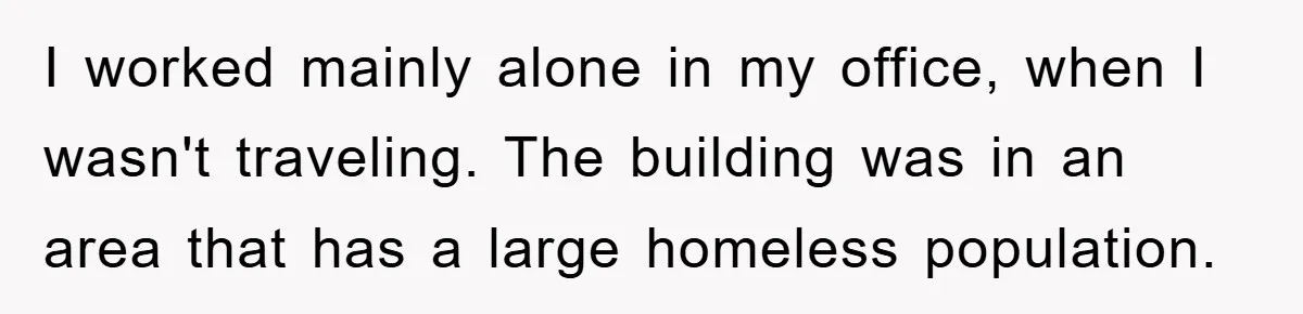 I worked mainly alone in my office, when I wasn't traveling. The building was in an area that has a large homeless population.