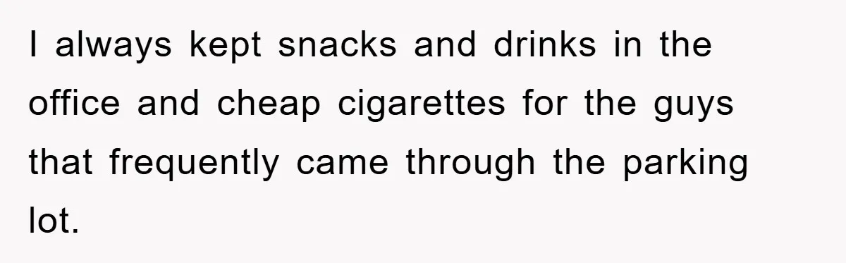 I always kept snacks and drinks in the office and cheap cigarettes for the guys that frequently came through the parking lot.