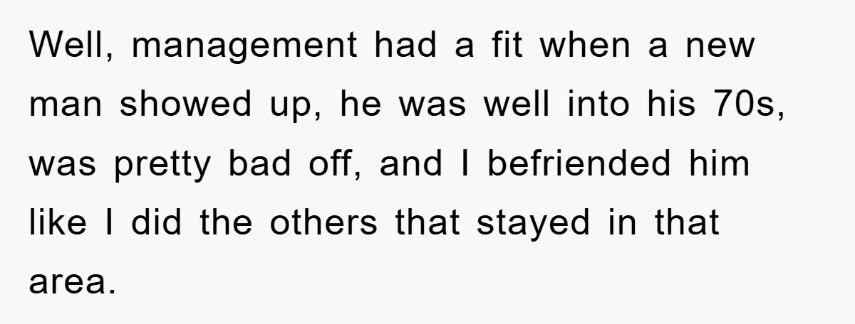 Well, management had a fit when a new man showed up, he was well into his 70s, was pretty bad off, and I befriended him like I did the others...