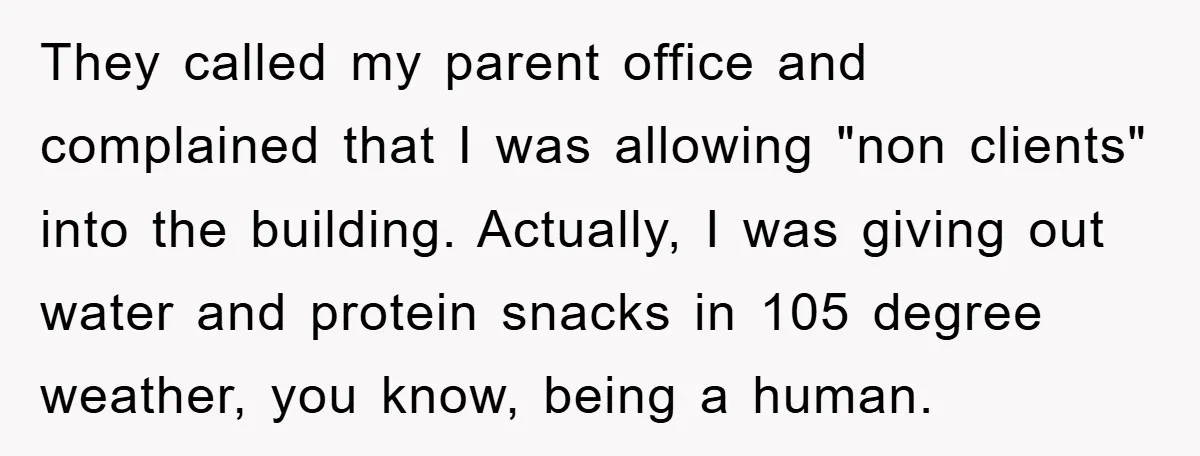 They called my parent office and complained that I was allowing "non clients" into the building. Actually, I was giving out water and protein snacks in 105 degree weather, you...
