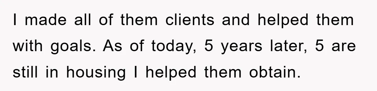 I made all of them clients and helped them with goals. As of today, 5 years later, 5 are still in housing I helped them obtain.