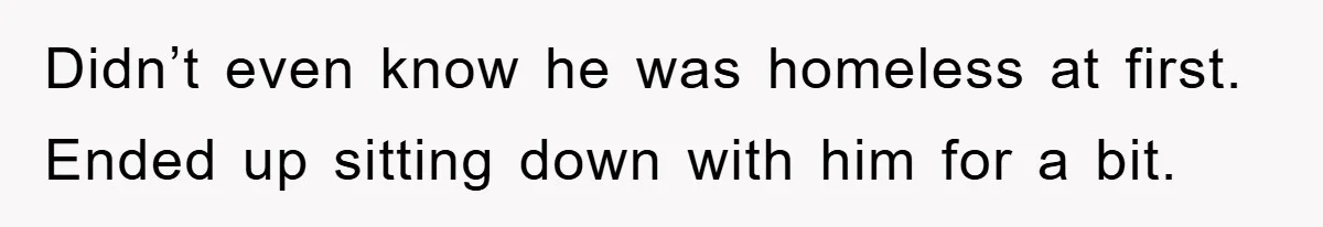 Didn’t even know he was homeless at first. Ended up sitting down with him for a bit.