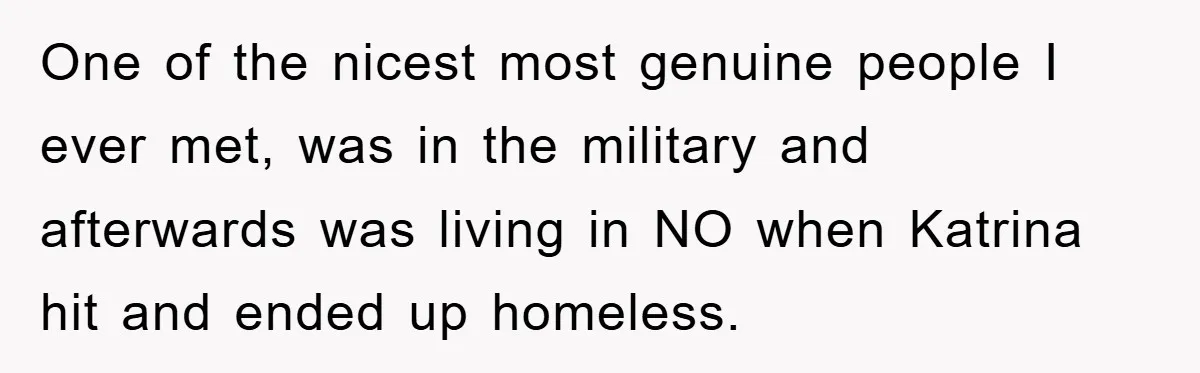 One of the nicest most genuine people I ever met, was in the military and afterwards was living in NO when Katrina hit and ended up homeless.