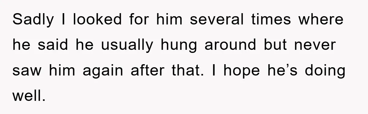 Sadly I looked for him several times where he said he usually hung around but never saw him again after that. I hope he’s doing well.