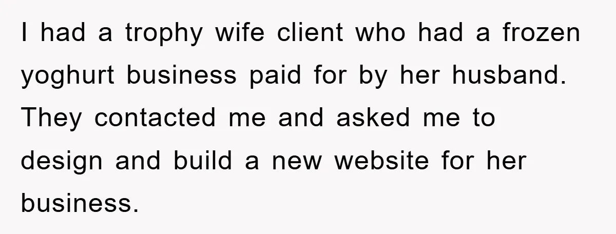 I had a trophy wife client who had a frozen yoghurt business paid for by her husband. They contacted me and asked me to design and build a new website...