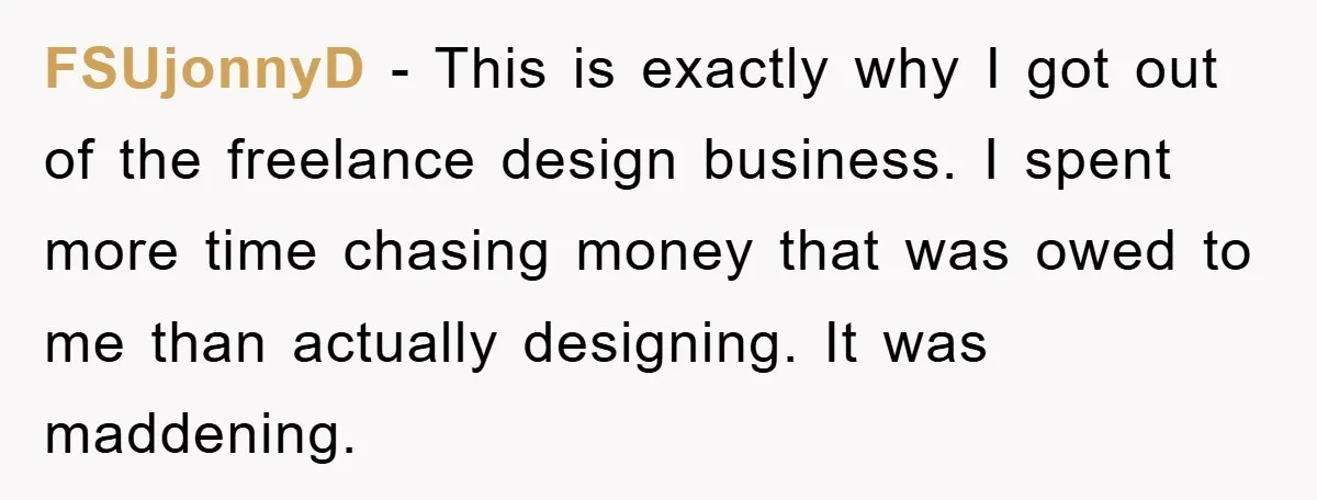 FSUjonnyD − This is exactly why I got out of the freelance design business. I spent more time chasing money that was owed to me than actually designing. It was...