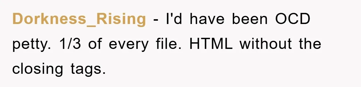 Dorkness_Rising − I'd have been OCD petty. 1/3 of every file. HTML without the closing tags.
