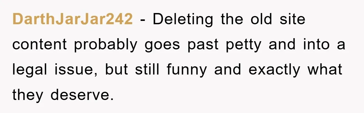 DarthJarJar242 − Deleting the old site content probably goes past petty and into a legal issue, but still funny and exactly what they deserve.