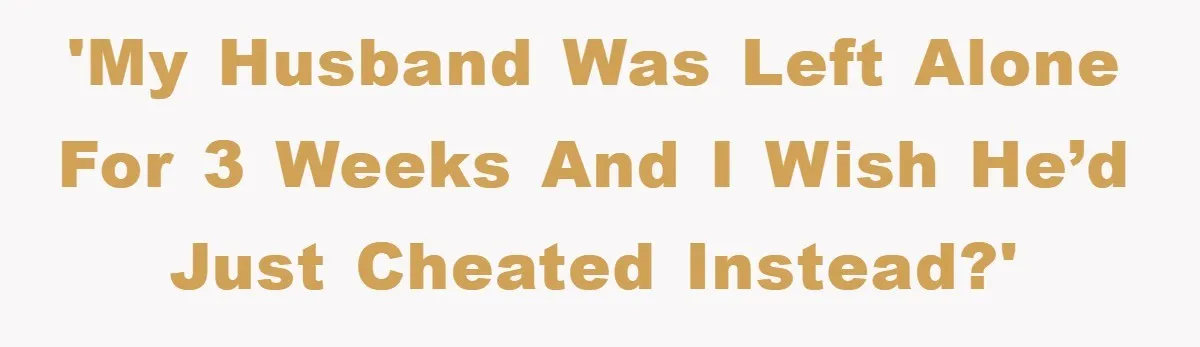 'My husband was left alone for 3 weeks and I wish he’d just cheated instead?'