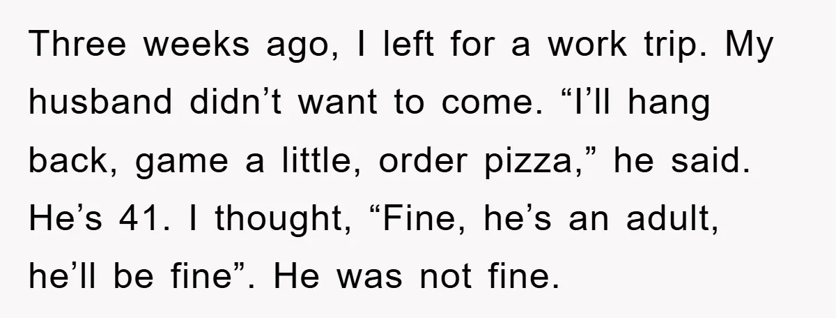 Three weeks ago, I left for a work trip. My husband didn’t want to come. “I’ll hang back, game a little, order pizza,” he said. He’s 41. I thought, “Fine,...