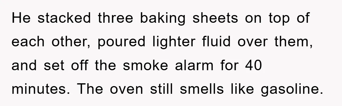 He stacked three baking sheets on top of each other, poured lighter fluid over them, and set off the smoke alarm for 40 minutes. The oven still smells like gasoline.