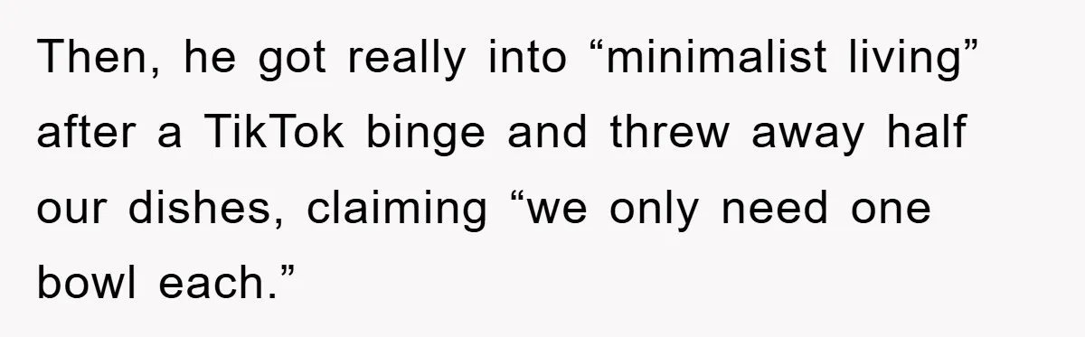 Then, he got really into “minimalist living” after a TikTok binge and threw away half our dishes, claiming “we only need one bowl each.”