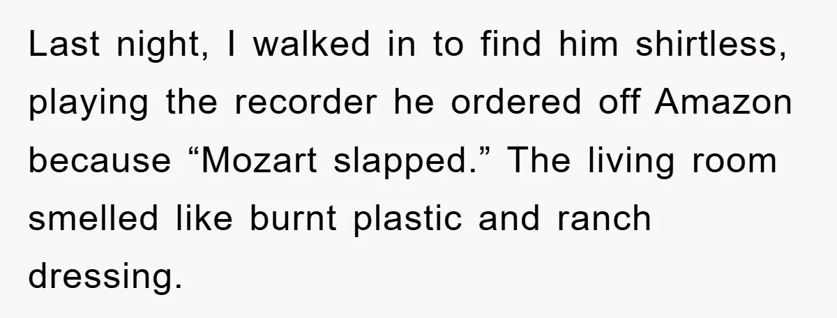 Last night, I walked in to find him shirtless, playing the recorder he ordered off Amazon because “Mozart slapped.” The living room smelled like burnt plastic and ranch dressing.
