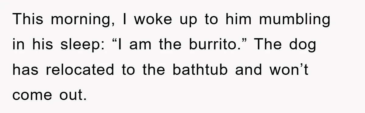 This morning, I woke up to him mumbling in his sleep: “I am the burrito.” The dog has relocated to the bathtub and won’t come out.