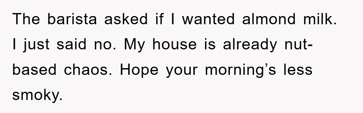 The barista asked if I wanted almond milk. I just said no. My house is already nut-based chaos. Hope your morning’s less smoky.