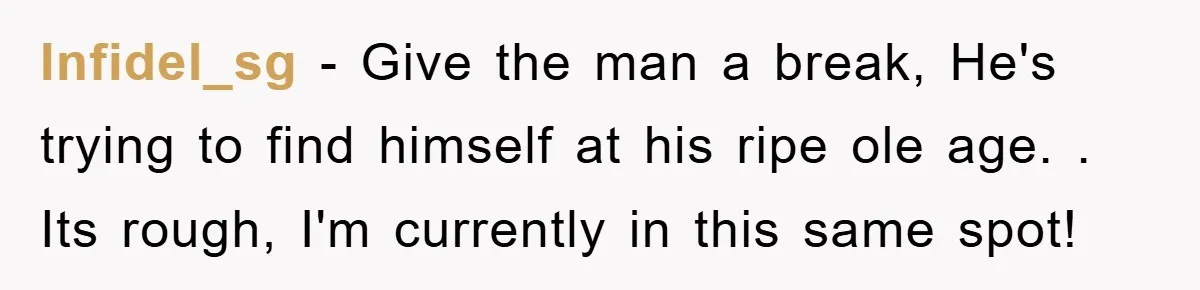 Infidel_sg − Give the man a break, He's trying to find himself at his ripe ole age. . Its rough, I'm currently in this same spot!