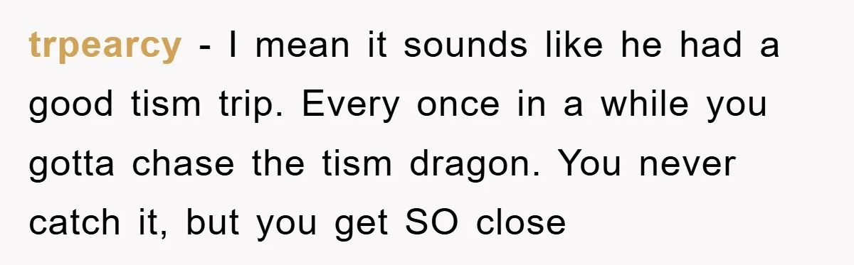 trpearcy − I mean it sounds like he had a good tism trip. Every once in a while you gotta chase the tism dragon. You never catch it, but you...