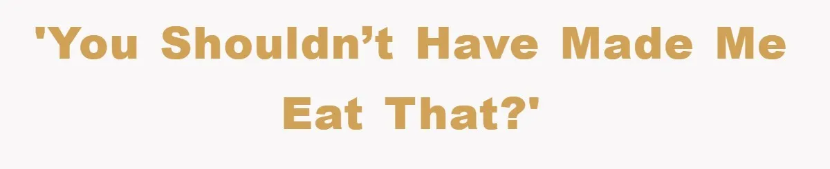 'You shouldn’t have made me eat that?'