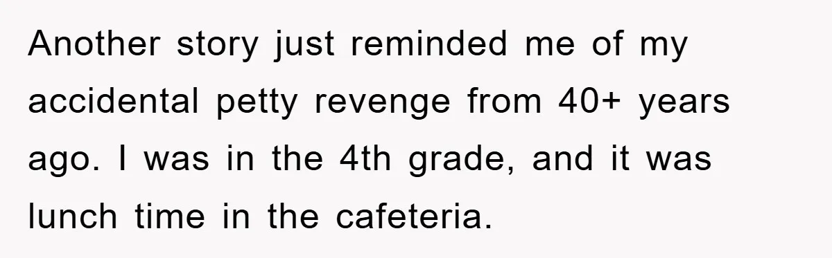 Another story just reminded me of my accidental petty revenge from 40+ years ago. I was in the 4th grade, and it was lunch time in the cafeteria.