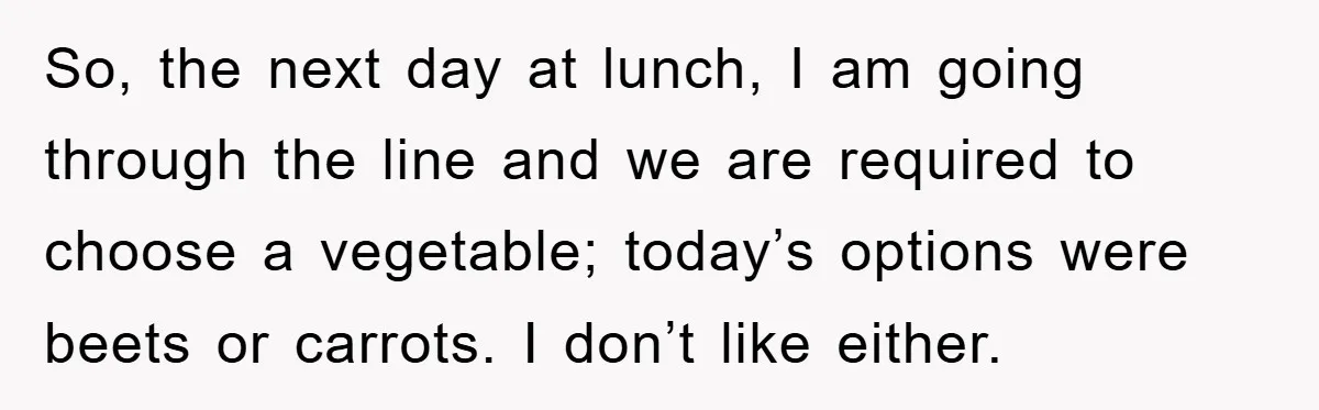 So, the next day at lunch, I am going through the line and we are required to choose a vegetable; today’s options were beets or carrots. I don’t like either.
