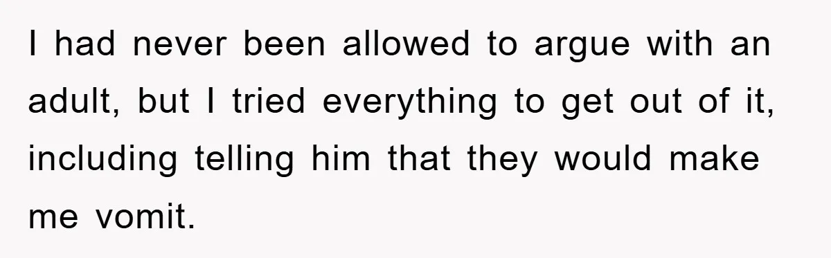 I had never been allowed to argue with an adult, but I tried everything to get out of it, including telling him that they would make me vomit.