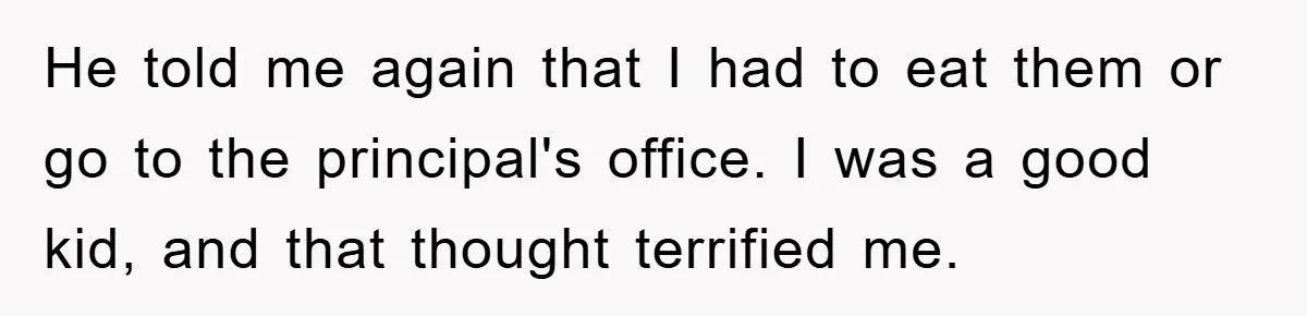 He told me again that I had to eat them or go to the principal's office. I was a good kid, and that thought terrified me.