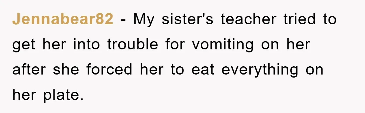 Jennabear82 − My sister's teacher tried to get her into trouble for vomiting on her after she forced her to eat everything on her plate.