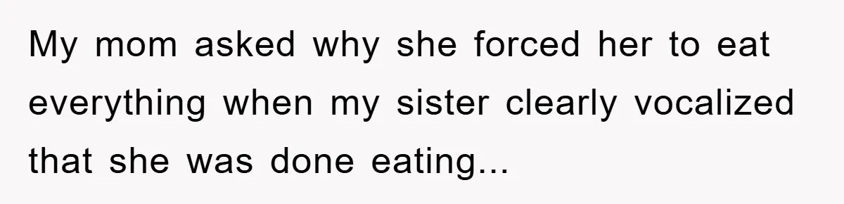 My mom asked why she forced her to eat everything when my sister clearly vocalized that she was done eating...