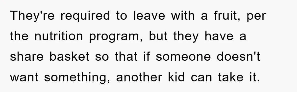 They're required to leave with a fruit, per the nutrition program, but they have a share basket so that if someone doesn't want something, another kid can take it.