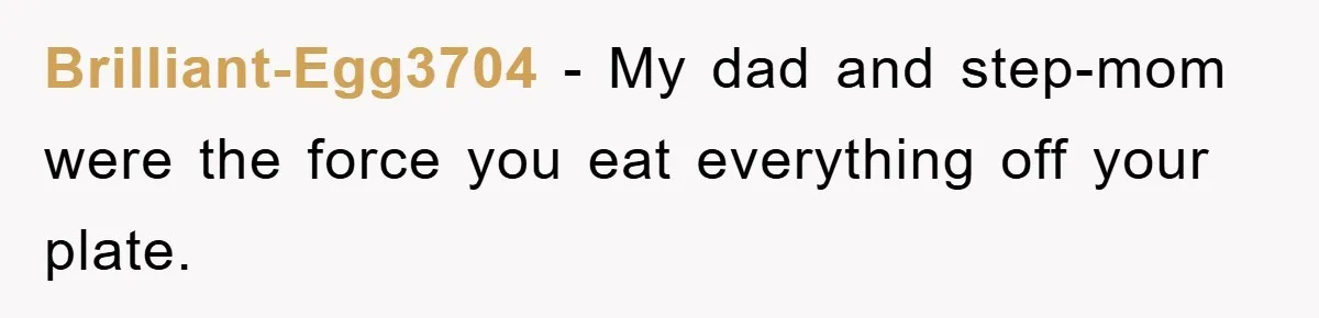 Brilliant-Egg3704 − My dad and step-mom were the force you eat everything off your plate.