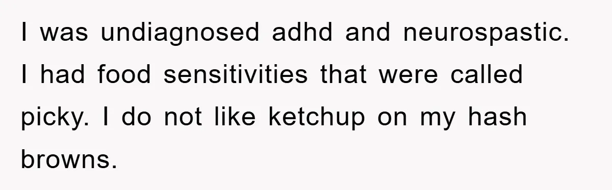 I was undiagnosed adhd and neurospastic. I had food sensitivities that were called picky. I do not like ketchup on my hash browns.