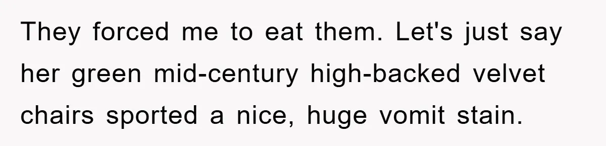 They forced me to eat them. Let's just say her green mid-century high-backed velvet chairs sported a nice, huge vomit stain.