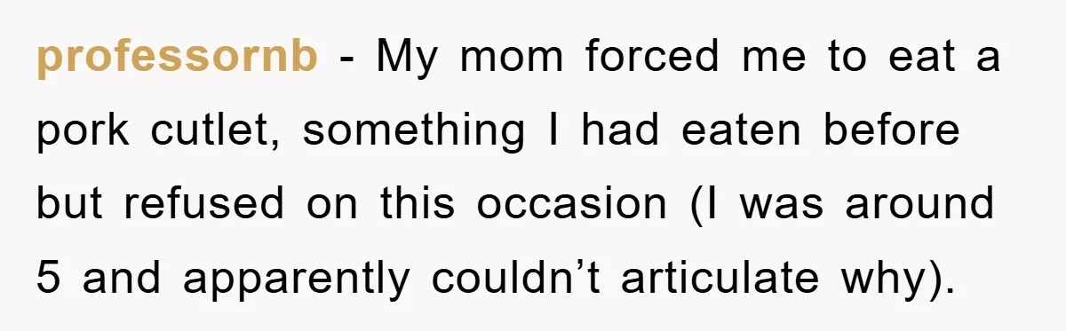 professornb − My mom forced me to eat a pork cutlet, something I had eaten before but refused on this occasion (I was around 5 and apparently couldn’t articulate why).