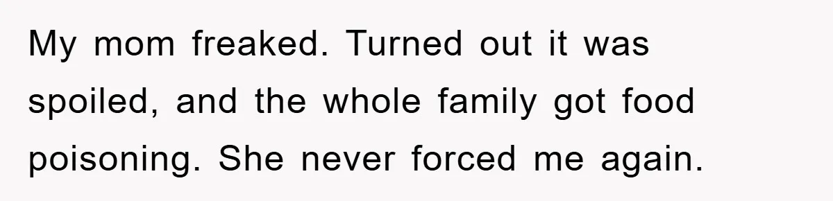 My mom freaked. Turned out it was spoiled, and the whole family got food poisoning. She never forced me again.