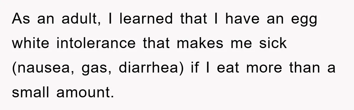 As an adult, I learned that I have an egg white intolerance that makes me sick (nausea, gas, diarrhea) if I eat more than a small amount.