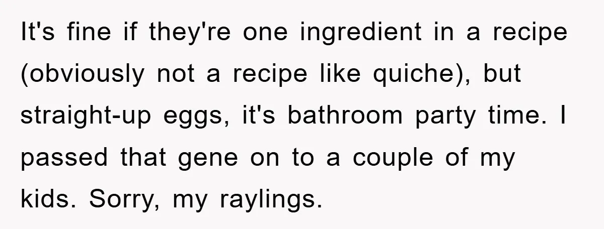 It's fine if they're one ingredient in a recipe (obviously not a recipe like quiche), but straight-up eggs, it's bathroom party time. I passed that gene on to a couple...