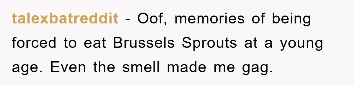 talexbatreddit − Oof, memories of being forced to eat Brussels Sprouts at a young age. Even the smell made me gag.