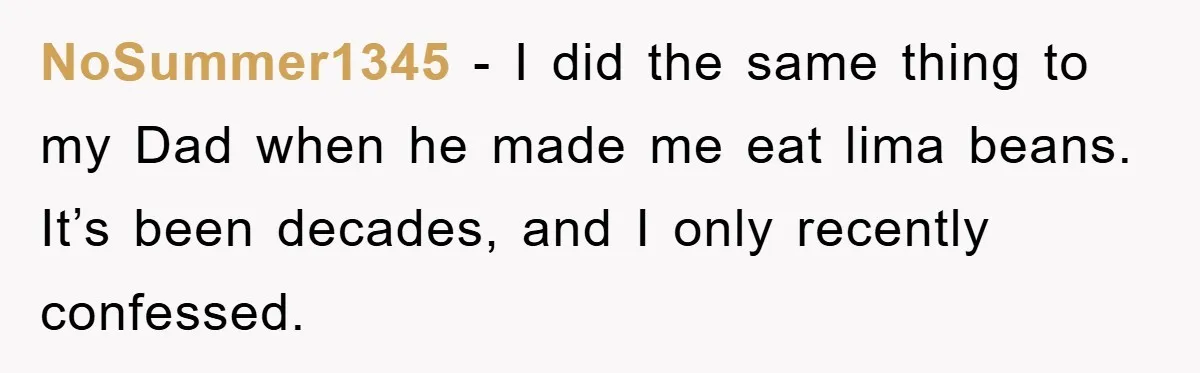 NoSummer1345 − I did the same thing to my Dad when he made me eat lima beans. It’s been decades, and I only recently confessed.