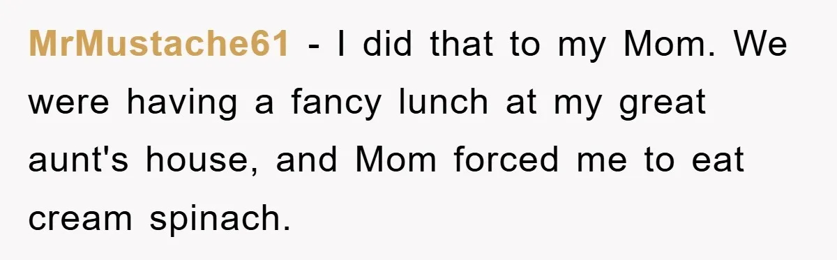 MrMustache61 − I did that to my Mom. We were having a fancy lunch at my great aunt's house, and Mom forced me to eat cream spinach.