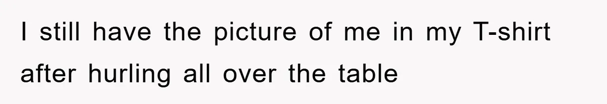 I still have the picture of me in my T-shirt after hurling all over the table