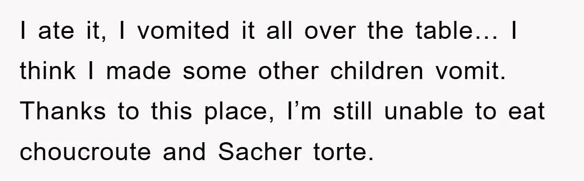 I ate it, I vomited it all over the table… I think I made some other children vomit. Thanks to this place, I’m still unable to eat choucroute and Sacher...