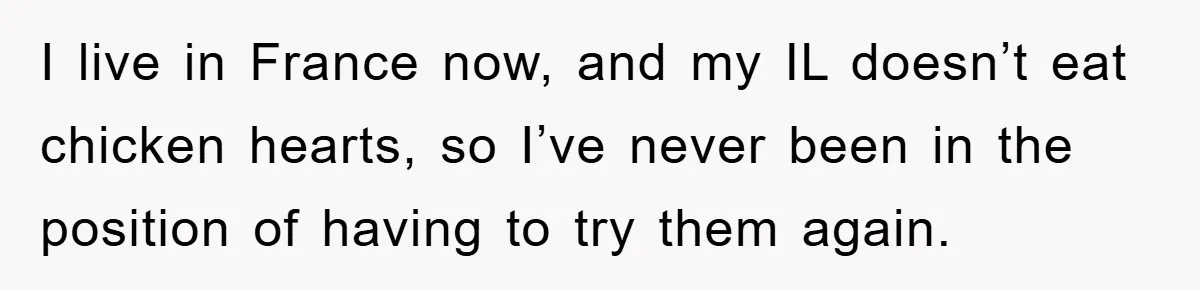 I live in France now, and my IL doesn’t eat chicken hearts, so I’ve never been in the position of having to try them again.