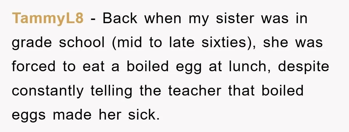 TammyL8 − Back when my sister was in grade school (mid to late sixties), she was forced to eat a boiled egg at lunch, despite constantly telling the teacher that...